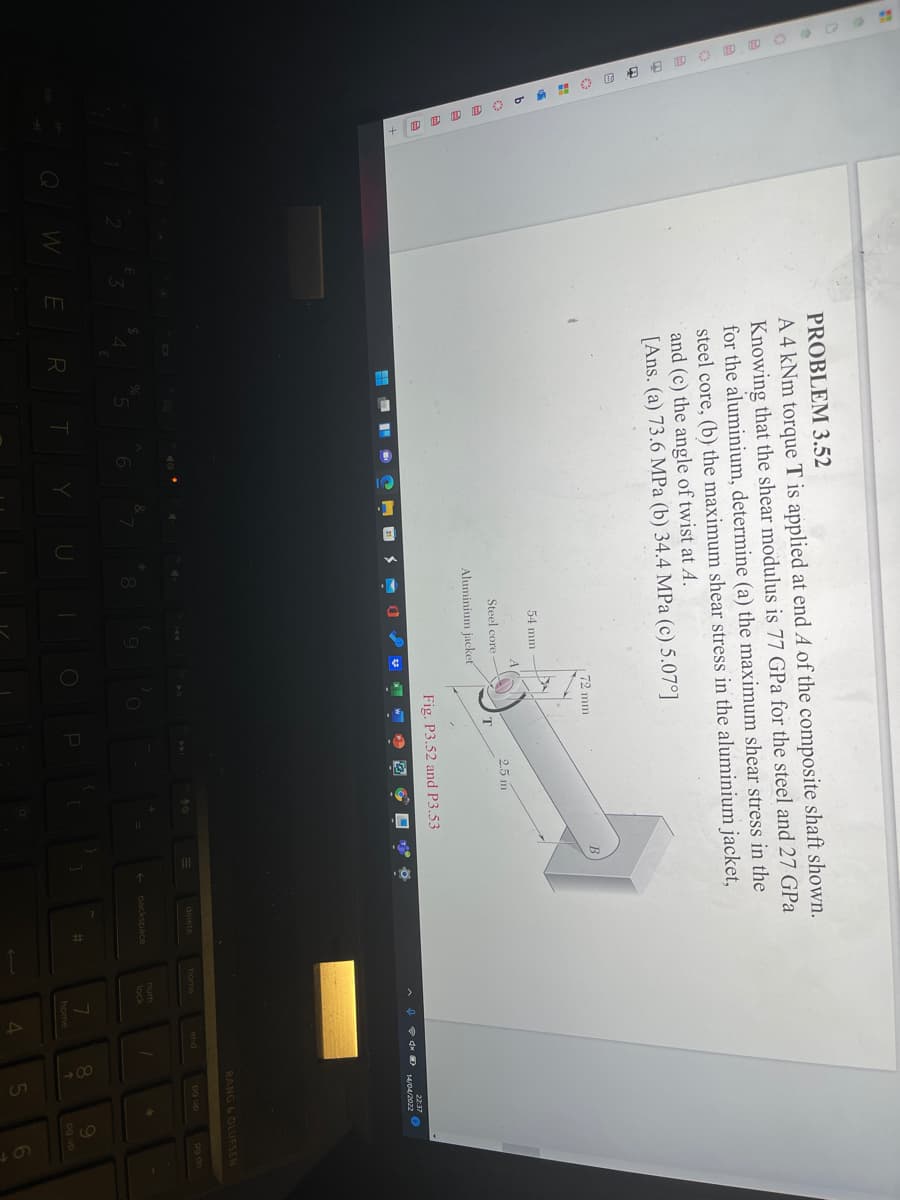 PROBLEM 3.52
A 4 kNm torque T is applied at end A of the composite shaft shown.
Knowing that the shear modulus is 77 GPa for the steel and 27 GPa
for the aluminium, determine (a) the maximum shear stress in the
steel core, (b) the maximum shear stress in the aluminium jacket,
and (c) the angle of twist at A.
[Ans. (a) 73.6 MPa (b) 34.4 MPa (c) 5.07°]
72 mm
54 mm
2.5 m
Steel core
Aluminium jackeť
Fig. P3.52 and P3.53
22:37
e dx D 14/04/2022
BANG & OLUFSEN
40
delete
home
end
pg up
pg dn
num
backspace
lock
W
ERT
U
%23
home
og up
4.
