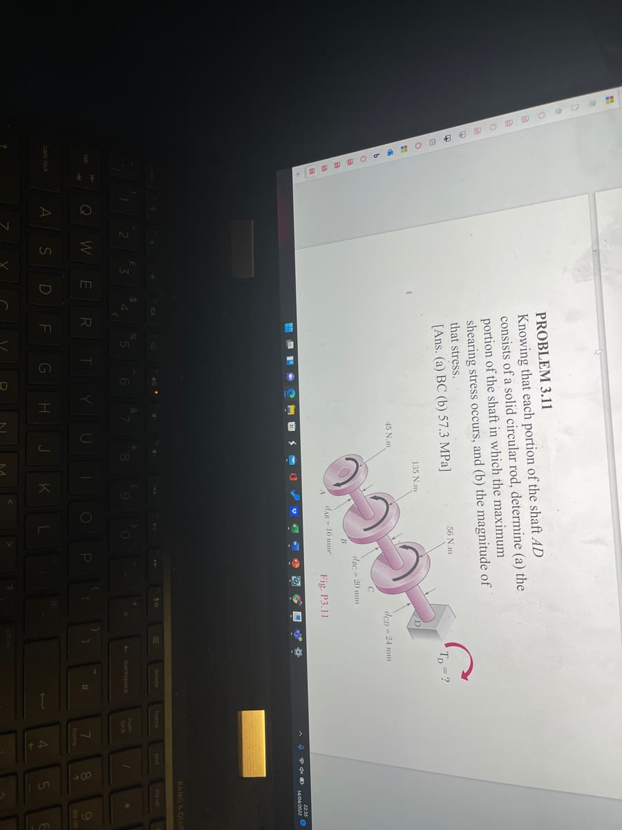 PROBLEM 3.11
Knowing that each portion of the shaft AD
consists of a solid circular rod, determine (a) the
portion of the shaft in which the maximum
shearing stress occurs, and (b) the magnitude of
that stress.
56 N.m
[Ans. (a) BC (b) 57.3 MPa]
Tp = ?
135 N.m
45 N.m
dcp - 24 mm
dpc - 20 mm
dAB = 16 mm
Fig. P3.11
22:35
1404/2022 O
BANG & OLU
delete
home
end
an ba
4
+ backspace
num
lock
Q
W
9.
po up
%23
home
caps lock
D F
K
