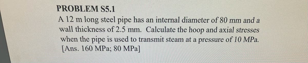 PROBLEM S5.1
A 12 m long steel pipe has an internal diameter of 80 mm and a
wall thickness of 2.5 mm. Calculate the hoop and axial stresses
when the pipe is used to transmit steam at a pressure of 10 MPa.
[Ans. 160 MPa; 80 MPa]
