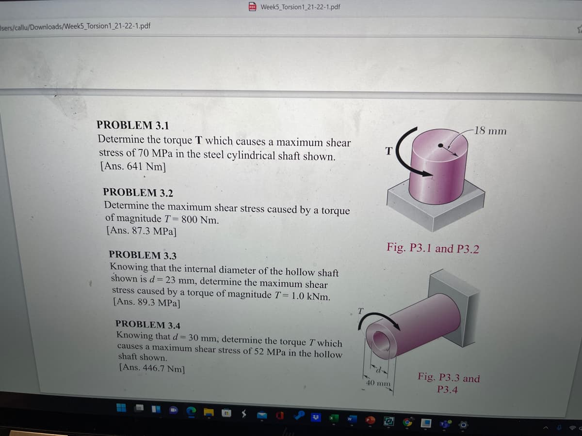 Week5_Torsion1 21-22-1.pdf
Osers/callu/Downloads/Week5_Torsion1_21-22-1.pdf
18 mm
PROBLEM 3.1
Determine the torque T which causes a maximum shear
T
stress of 70 MPa in the steel cylindrical shaft shown.
[Ans. 641 Nm]
PROBLEM 3.2
Determine the maximum shear stress caused by a torque
of magnitude T=800 Nm.
[Ans. 87.3 MPa]
Fig. P3.1 and P3.2
PROBLEM 3.3
Knowing that the internal diameter of the hollow shaft
shown is d = 23 mm, determine the maximum shear
stress caused by a torque of magnitude T=1.0 kNm.
[Ans. 89.3 MPa]
T.
PROBLEM 3.4
Knowing that d= 30 mm, determine the torque T which
causes a maximum shear stress of 52 MPa in the hollow
shaft shown.
[Ans. 446.7 Nm]
Fig. P3.3 and
40 mm
P3.4
