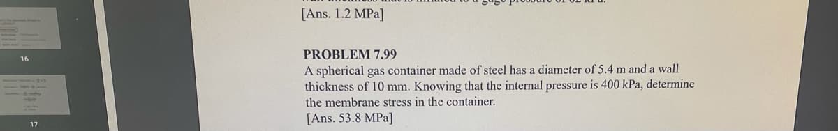 [Ans. 1.2 MPa]
PROBLEM 7.99
16
A spherical gas container made of steel has a diameter of 5.4 m and a wall
thickness of 10 mm. Knowing that the internal pressure is 400 kPa, determine
the membrane stress in the container.
[Ans. 53.8 MPa]
17
