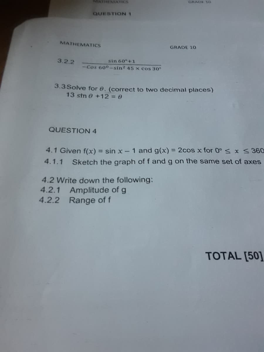 MATHEMATICS
GRADE 10
QUESTION 1
MATHEMATICS
GRADE 10
3.2.2
sin 60°+1
-Cos 600-sin2 45 x cos 30°
3.3 Solve for e. (correct to two decimal places)
13 stn 0 +1230
QUESTION 4
4.1 Given f(x) = sin x- 1 and g(x) = 2cos x for 0° sx S 360
4.1.1
Sketch the graph of f and g on the same set of axes
4.2 Write down the following:
4.2.1 Amplitude of g
4.2.2 Range of f
TOTAL [50]
