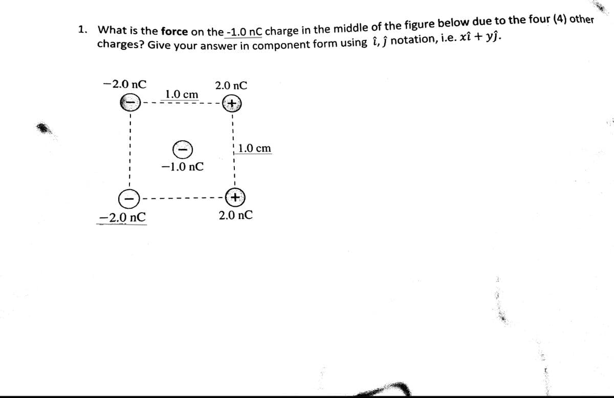 1. What is the force on the -1.0 nC charge in the middle of the figure below due to the four (4) other
charges? Give your answer in component form using î, ĵ notation, i.e. xî + yĵ.
-2.0 nC
-2.0 nC
1.0 cm
O
-1.0 nC
2.0 nC
+
! 1.0 cm
+
2.0 nC