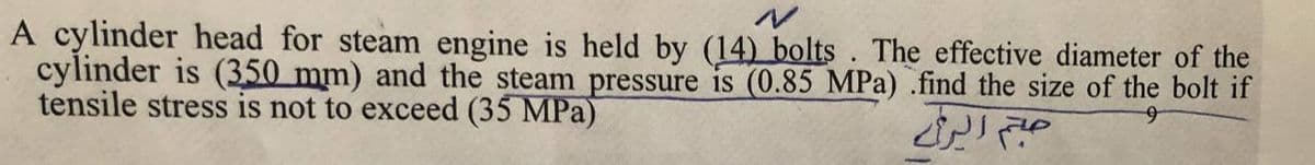 A cylinder head for steam engine is held by (14) bolts. The effective diameter of the
cylinder is (350 mm) and the steam pressure is (0.85 MPa) .find the size of the bolt if
tensile stress is not to exceed (35 MPa)
