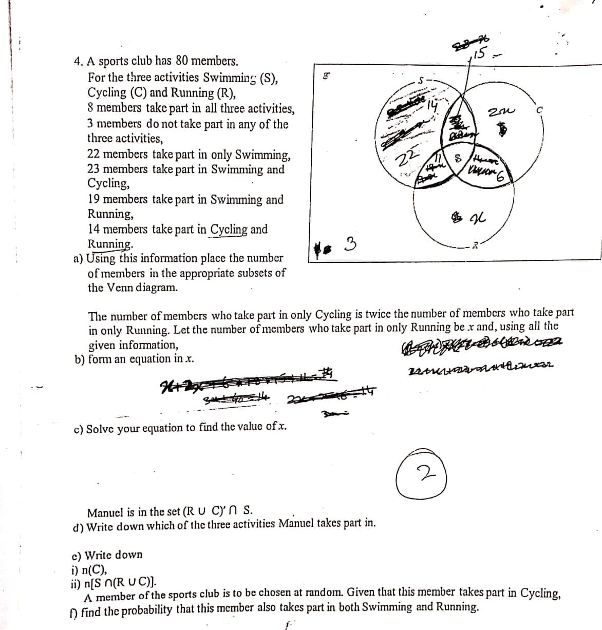,15
4. A sports club has 80 members.
For the three activities Swimming (S),
Cycling (C) and Running (R),
8 members take part in all three activities,
3 members do not take part in any of the
three activities,
22 members take part in only Swimming,
23 members take part in Swimming and
Сycling,
19 members take part in Swimming and
Running,
14 members take part in Cycling and
Running.
a) Using this information place the number
of members in the appropriate subsets of
the Venn diagram.
3
The number of members who take part in only Cycling is twice the number of members who take part
in only Running. Let the number of members who take part in only Running be x and, using all the
given information,
b) form an equation in x.
c) Solve your equation to find the value of x.
Manuel is in the set (R U C)' s.
d) Write down which of the three activities Manuel takes part in.
c) Write down
i) n(C),
ii) n[S n(R U C)].
A member of the sports club is to be chosen at random. Given that this member takes part in Cycling
O find the probability that this member also takes part in both Swimming and Running.

