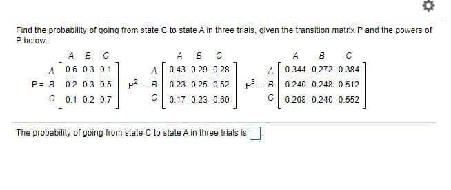 Find the probability of going from state C to state A in three trials, given the transition matrix P and the powers of
P below.
А в с
A
B
A
B
A 0.6 0.3 0.1
A
0.43 0.29 0.28
A
0.344 0.272 0.384
p2 = B
p = B
P= B
0.2 0.3 0.5
0.23 0.25 0.52
0.240 0.248 0.512
%3D
0.1 0.2 0.7
0.17 0.23 0.60
C
0.208 0.240 0.552
The probability of going from state C to state A in three trials is
