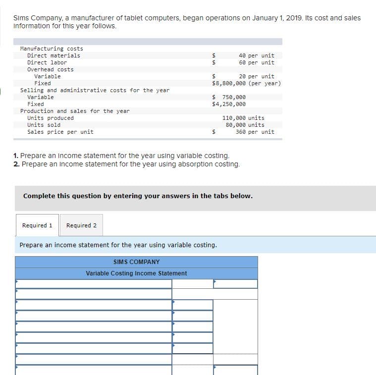 Sims Company, a manufacturer of tablet computers, began operations on January 1, 2019. Its cost and sales
information for this year follows.
Manufacturing costs
Direct materials
40 per unit
60 per unit
Direct labor
Overhead costs
Variable
20 per unit
$8,800,000 (per year)
Fixed
Selling and administrative costs for the year
Variable
$ 750,000
$4,250,000
Fixed
Production and sales for the year
Units produced
Units sold
110,000 units
80,000 units
360 per unit
Sales price per unit
1. Prepare an Income statement for the year using varlable costing.
2. Prepare an income statement for the year using absorption costing.
Complete this question by entering your answers in the tabs below.
Required 1
Required 2
Prepare an income statement for the year using variable costing.
SIMS COMPANY
Variable Costing Income Statement
