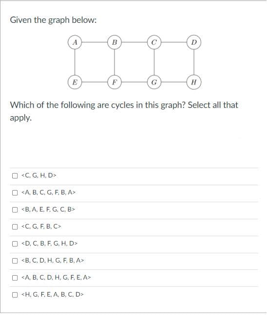 ### Graph Overview

**Graph Description:**
The graph consists of 8 vertices labeled A, B, C, D, E, F, G, and H. The edges form a network as follows:

- A connects to E and B
- B connects to A and C
- C connects to B, F, and D
- D connects to C and H
- E connects to A and F
- F connects to E, C, and G
- G connects to F and H
- H connects to G and D

**Graph Visualization:**
The graph is structured in two main layers with vertices connected by straight paths creating potential cycles as per the network described.

### Question:

**Prompt:**
Which of the following are cycles in this graph? Select all that apply.

### Options:

1. ☐ \<C, G, H, D>
2. ☐ \<A, B, C, G, F, B, A>
3. ☐ \<B, A, E, F, G, C, B>
4. ☐ \<C, G, F, B, C>
5. ☐ \<D, C, B, F, G, H, D>
6. ☐ \<B, C, D, H, G, F, B, A>
7. ☐ \<A, B, C, D, H, G, F, E, A>
8. ☐ \<H, G, F, E, A, B, C, D> 

**Instructions:**
Identify which sequences form a closed loop or cycle within the graph structure. Each cycle starts and ends at the same vertex, following the paths between connected vertices.