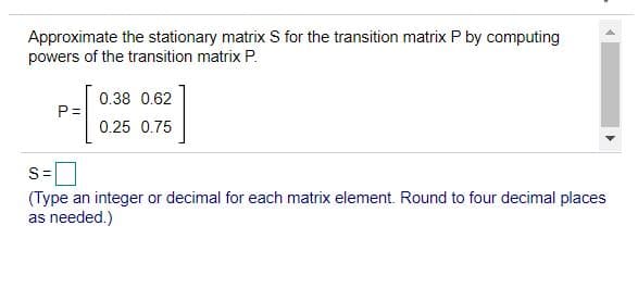 Approximate the stationary matrix S for the transition matrix P by computing
powers of the transition matrix P.
0.38 0.62
P=
0.25 0.75
S=
(Type an integer or decimal for each matrix element. Round to four decimal places
as needed.)
