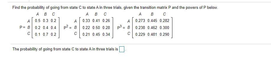 Find the probability of going from state C to state A in three trials, given the transition matrix P and the powers of P below.
А в с
A 0.5 0.3 0.2
P= B 0.2 0.4 0.4
C 0.1 0.7 0.2
A B C
A B
A
0.33 0.41 0.26
A
0.273 0.445 0.282
p2 = B
p3 = B 0.238 0.462 0.300
0.22 0.50 0.28
0.21 0.45 0.34
0.229 0.481 0.290
The probability of going from state C to state A in three trials is
