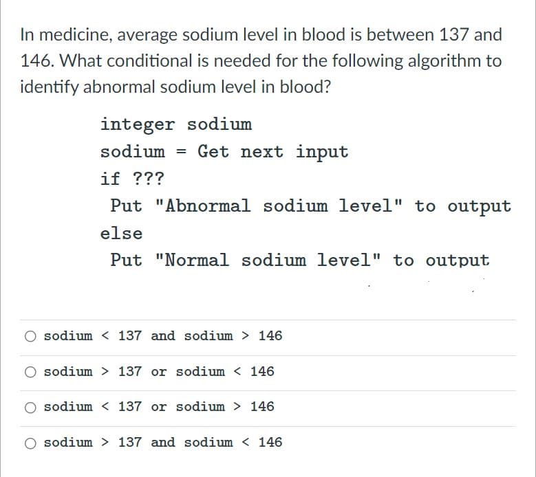 In medicine, average sodium level in blood is between 137 and
146. What conditional is needed for the following algorithm to
identify abnormal sodium level in blood?
integer sodium
sodium = Get next input
%3D
if ???
Put "Abnormal sodium level" to output
else
Put "Normal sodium level" to output
sodium < 137 and sodium > 146
sodium > 137 or sodium < 146
sodium < 137 or sodium > 146
sodium > 137 and sodiu
< 146
