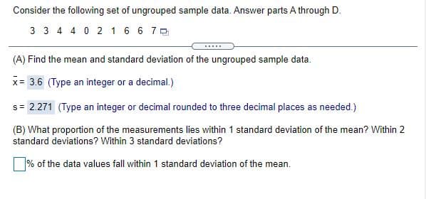 Consider the following set of ungrouped sample data. Answer parts A through D.
3 3 4 4 0 2 16 6 7 0
(A) Find the mean and standard deviation of the ungrouped sample data.
x= 3.6 (Type an integer or a decimal.)
s= 2.271 (Type an integer or decimal rounded to three decimal places as needed.)
!!
(B) What proportion of the measurements lies within 1 standard deviation of the mean? Within 2
standard deviations? Within 3 standard deviations?
% of the data values fall within 1 standard deviation of the mean.
