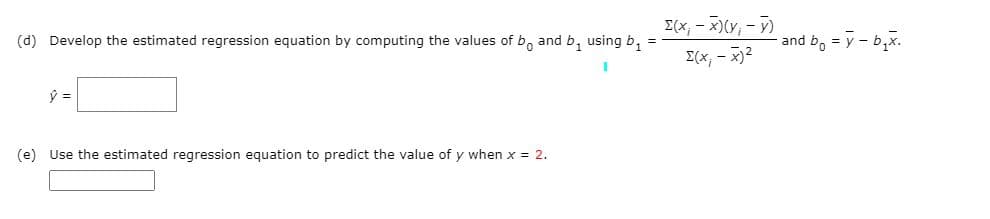 (d) Develop the estimated regression equation by computing the values of b, and b, using b,
E(x, - X)(Y,-)
and b, = y - b,x.
I(x, - x)2
(e) Use the estimated regression equation to predict the value of y when x = 2.
