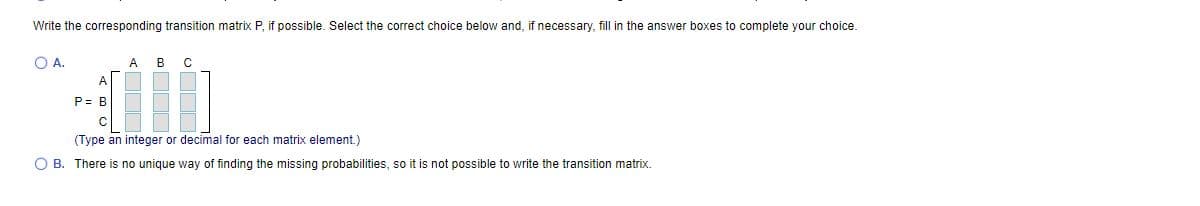 Write the corresponding transition matrix P, if possible. Select the correct choice below and, if necessary, fill in the answer boxes to complete your choice.
O A.
A
в
C
P= B
(Type an integer or decimal for each matrix element.)
O B. There is no unique way of finding the missing probabilities, so it is not possible to write the transition matrix.
