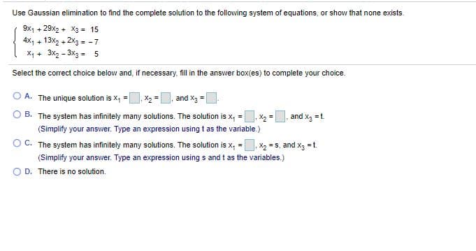 Use Gaussian elimination to find the complete solution to the following system of equations, or show that none exists.
9x1 + 29x2 + X3 = 15
4x, + 13x2 + 2x3 = -7
X, + 3x2 - 3x3 = 5
Select the correct choice below and, if necessary, fillin the answer box(es) to complete your choice.
A. The unique solution is X, =, X2 =
and X3 =
B. The system has infinitely many solutions. The solution is x, =
,X2 =
and x, =t.
(Simplify your answer. Type an expression using t as the variable.)
C. The system has infinitely many solutions. The solution is x, =
, X2 =s, and x, =t.
(Simplify your answer. Type an expression using s and t as the variables.)
D. There is no solution.
