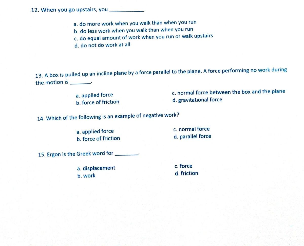 12. When you go upstairs, you
a. do more work when you walk than when you run
b. do less work when you walk than when you run
c. do equal amount of work when you run or walk upstairs
d. do not do work at all
13. A box is pulled up an incline plane by a force parallel to the plane. A force performing no work during
the motion is
c. normal force between the box and the plane
a. applied force
b. force of friction
d. gravitational force
14. Which of the following is an example of negative work?
a. applied force
b. force of friction
c. normal force
d. parallel force
15. Ergon is the Greek word for
a. displacement
c. force
b. work
d. friction
