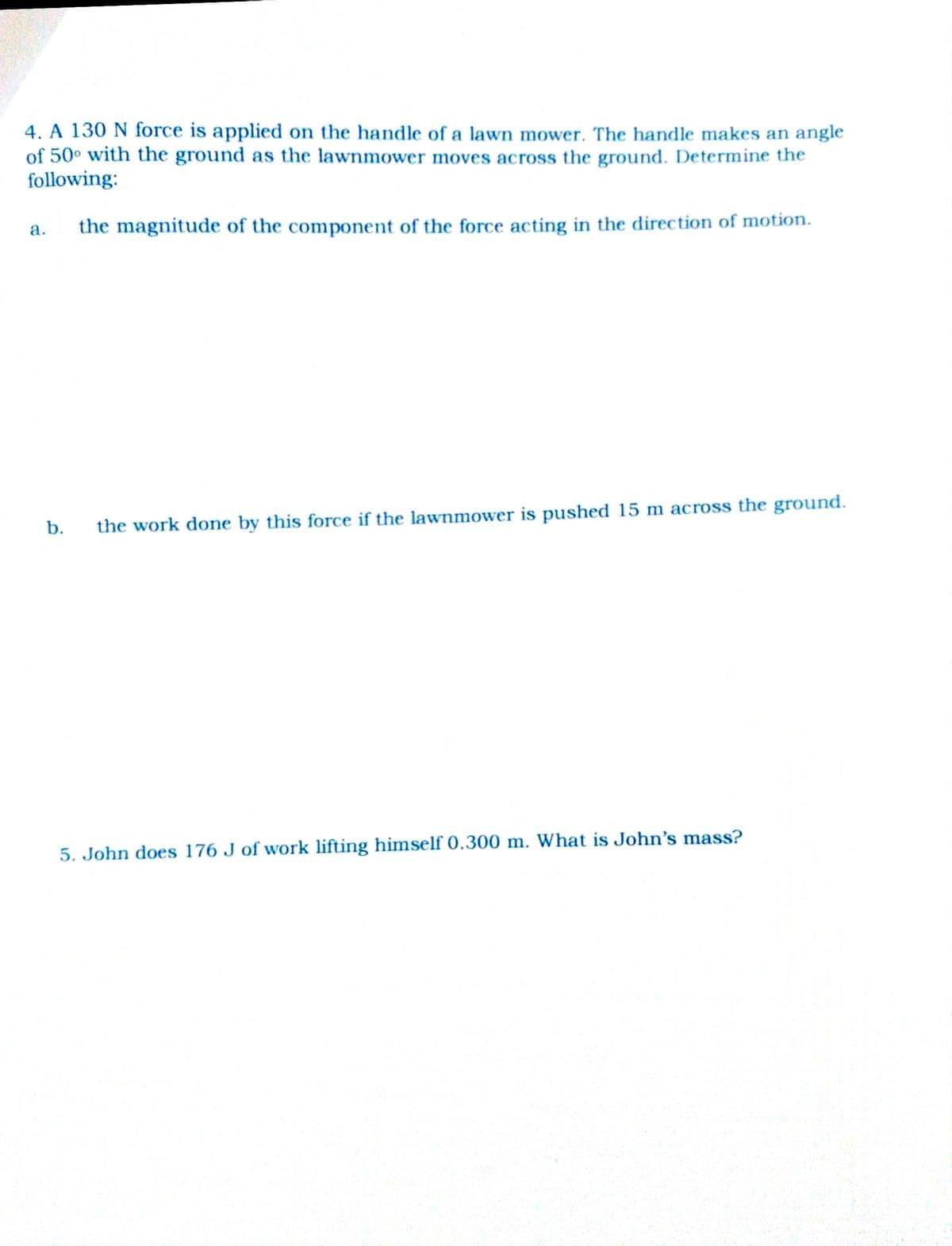 4. A 130 N force is applied on the handle of a lawn mower. The handle makes an angle
of 50° with the ground as the lawnmower moves across the ground. Determine the
following:
a.
the magnitude of the component of the force acting in the direction of motion.
b.
the work done by this force if the lawnmower is pushed 15 m across the ground.
5. John does 176 J of work lifting himself 0.300 m. What is John's mass?
