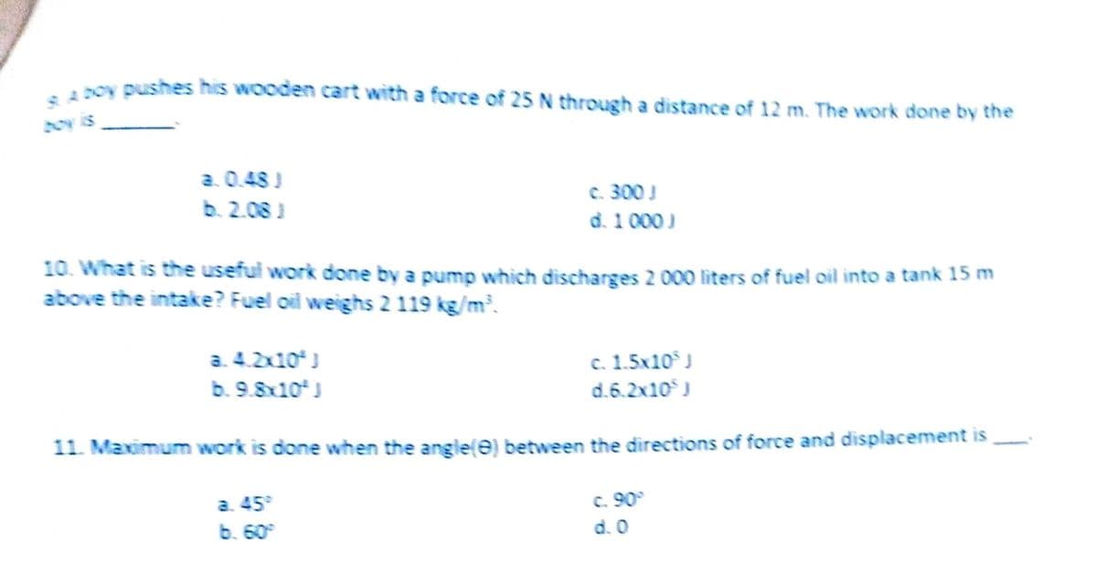 -4DOY pushes his wooden cart with a force of 25 N through a distance of 12 m. The work done by the
boy is
a. 0.48 )
b. 2.08 J
c. 300 !
d. 1 000 J
10. What is the useful work done by a pump which discharges 2 000 liters of fuel oil into a tank 15 m
above the intake? Fuel oil weighs 2 119 kg/m.
a. 4.2x10)
b. 9.8x10*J
c. 1.5x10 J
d.6.2x10J
11. Maximum work is done when the angle(e) between the directions of force and displacement is
a. 45°
b. 60
C. 90°
d. 0
