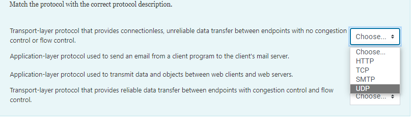 Match the protocol with the correct protocol description.
Transport-layer protocol that provides connectionless, unreliable data transfer between endpoints with no congestion
Choose.. +
control or flow control.
Choose.
Application-layer protocol used to send an email from a dlient program to the client's mail server.
HTTP
TCP
Application-layer protocol used to transmit data and objects between web clients and web servers.
SMTP
Transport-layer protocol that provides reliable data transfer between endpoints with congestion control and flow
UDP
Choose... +
control.
