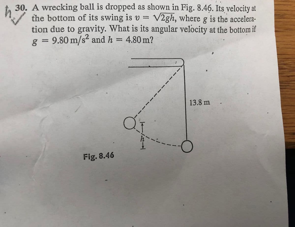 30. A wrecking ball is dropped as shown in Fig. 8.46. Its velocity at
the bottom of its swing is v = V2gh, where g is the accelera-
tion due to gravity. What is its angular velocity at the bottom if
g = 9.80 m/s² and h
= 4.80 m?
%3D
13.8 m
---
Fig. 8.46
