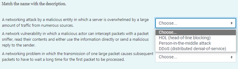 Match the name with the description.
A networking attack by a malicious entity in which a server is overwhelmed by a large
Choose..
amount of traffic from numerous sources.
Choose..
A network vulnerability in which a malicious actor can intercept packets with a packet
sniffer, read their contents and either use the information directly or send a malicious
reply to the sender.
HOL (head-of-line blocking)
Person-in-the-middle attack
DDOS (distributed denial-of-service)
A networking problem in which the transmission of one large packet causes subsequent
packets to have to wait a long time for the first packet to be processed.
Choose...
