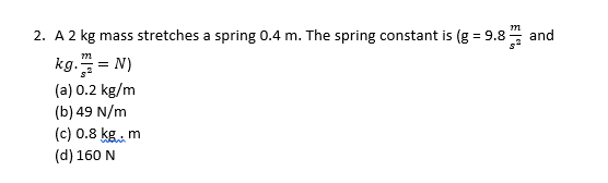 2. A 2 kg mass stretches a spring 0.4 m. The spring constant is (g = 9.8 4 and
kg. = N)
(a) 0.2 kg/m
(b) 49 N/m
(c) 0.8 kg, m
(d) 160 N
