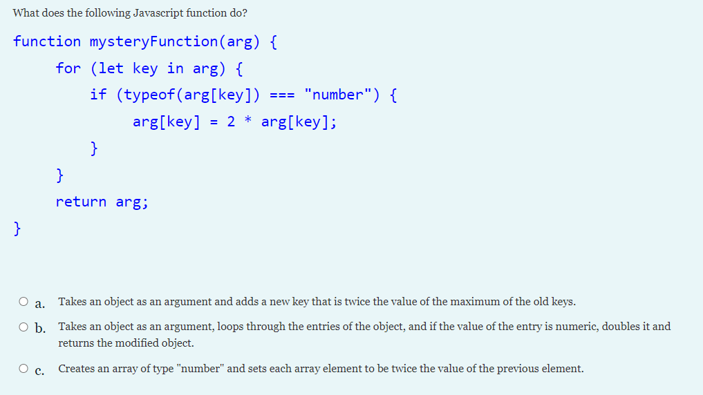 What does the following Javascript function do?
function mysteryFunction(arg) {
for (let key in arg) {
if (typeof(arg[key])
"number") {
===
arg[key]
*
2
arg[key];
}
}
return arg;
}
а.
Takes an object as an argument and adds a new key that is twice the value of the maximum of the old keys.
O b. Takes an object as an argument, loops through the entries of the object, and if the value of the entry is numeric, doubles it and
returns the modified object.
О с.
Creates an array of type "number" and sets each array element to be twice the value of the previous element.
