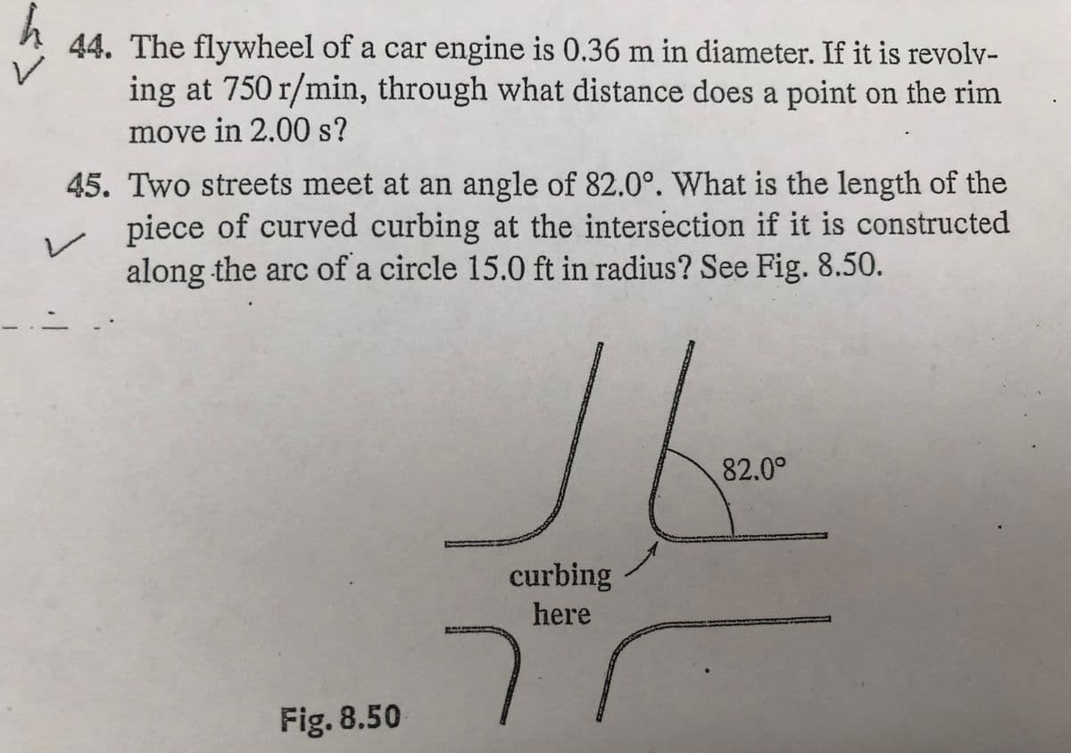 44. The flywheel of a car engine is 0.36 m in diameter. If it is revolv-
ing at 750 r/min, through what distance does a point on the rim
move in 2.00 s?
45. Two streets meet at an angle of 82.0°. What is the length of the
piece of curved curbing at the intersection if it is constructed
along the arc of a circle 15.0 ft in radius? See Fig. 8.50.
82.0°
curbing
here
Fig. 8.50
