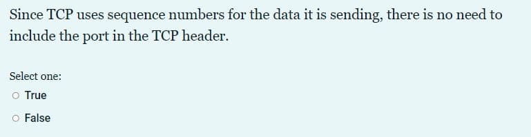 Since TCP uses sequence numbers for the data it is sending, there is no need to
include the port in the TCP header.
Select one:
o True
O False
