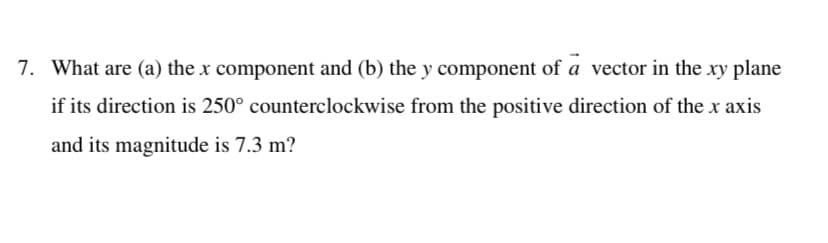 7. What are (a) the x component and (b) the y component of a vector in the xy plane
if its direction is 250° counterclockwise from the positive direction of the x axis
and its magnitude is 7.3 m?
