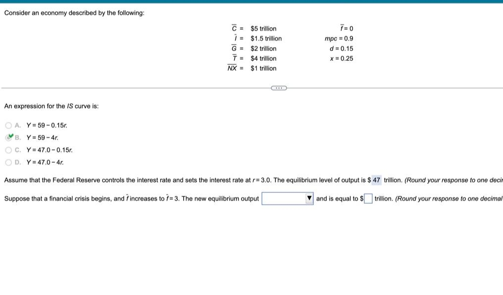 Consider an economy described by the following:
An expression for the IS curve is:
C= $5 trillion
G =
T=
NX =
$1.5 trillion
$2 trillion
$4 trillion
$1 trillion.
F=0
mpc = 0.9
d= 0.15
x= 0.25
A. Y=59-0.15r.
B. Y=59-4r.
OC. Y=47.0-0.15r.
OD. Y 47.0-4r.
Assume that the Federal Reserve controls the interest rate and sets the interest rate at r= 3.0. The equilibrium level of output is $ 47 trillion. (Round your response to one decir
Suppose that a financial crisis begins, and fincreases to f=3. The new equilibrium output
and is equal to $
trillion. (Round your response to one decimal