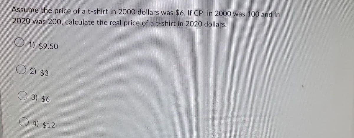 Assume the price of a t-shirt in 2000 dollars was $6. If CPI in 2000 was 100 and in
2020 was 200, calculate the real price of a t-shirt in 2020 dollars.
1) $9.50
2) $3
3) $6
4) $12