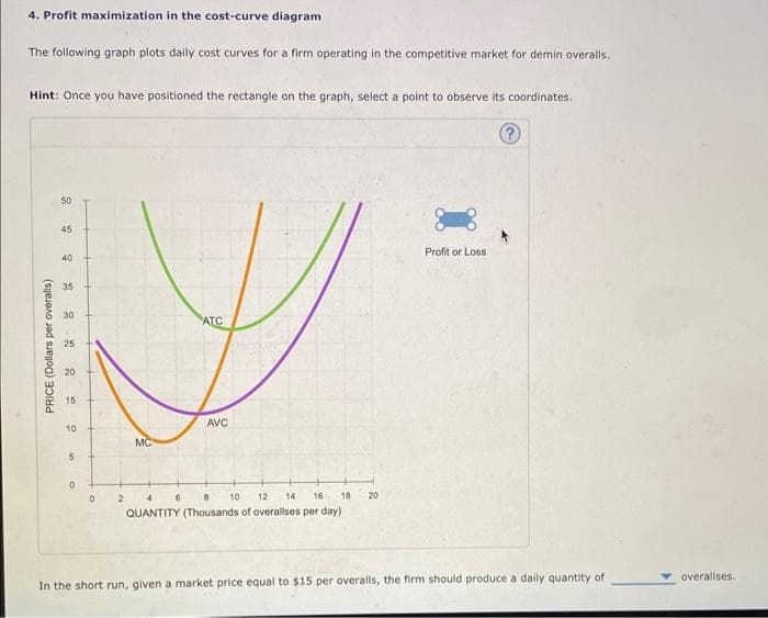 4. Profit maximization in the cost-curve diagram.
The following graph plots daily cost curves for a firm operating in the competitive market for demin overalls.
Hint: Once you have positioned the rectangle on the graph, select a point to observe its coordinates.
Ⓡ
PRICE (Dollars per overalls)
50
45
40
35
30
25
20
15
10
5
0
0
MC
ATC
AVC
10
2 4 6 8
12
14
16
QUANTITY (Thousands of overallses per day)
18
20
Profit or Loss
In the short run, given a market price equal to $15 per overalls, the firm should produce a daily quantity of
overallses.