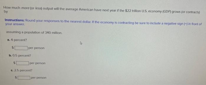 How much more (or less) output will the average American have next year if the $22 trillion U.S. economy (GDP) grows (or contracts)
by
Instructions: Round your responses to the nearest dollar. If the economy is contracting be sure to include a negative sign (-) in front of
your answer.
assuming a population of 340 million.
a. 4 percent?
$
per person
b. 0.5 percent?
per person
c. 2.5 percent?
per person