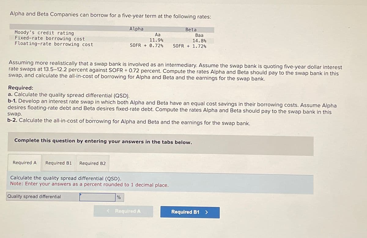 Alpha and Beta Companies can borrow for a five-year term at the following rates:
Moody's credit rating
Fixed-rate borrowing cost
Floating-rate borrowing cost
Alpha
Beta
Aa
11.9%
SOFR +0.72%
Baa
14.8%
SOFR +1.72%
Assuming more realistically that a swap bank is involved as an intermediary. Assume the swap bank is quoting five-year dollar interest
rate swaps at 13.5-12.2 percent against SOFR + 0.72 percent. Compute the rates Alpha and Beta should pay to the swap bank in this
swap, and calculate the all-in-cost of borrowing for Alpha and Beta and the earnings for the swap bank.
Required:
a. Calculate the quality spread differential (QSD).
b-1. Develop an interest rate swap in which both Alpha and Beta have an equal cost savings in their borrowing costs. Assume Alpha
desires floating-rate debt and Beta desires fixed-rate debt. Compute the rates Alpha and Beta should pay to the swap bank in this
swap.
b-2. Calculate the all-in-cost of borrowing for Alpha and Beta and the earnings for the swap bank.
Complete this question by entering your answers in the tabs below.
Required A
Required B1
Required B2
Calculate the quality spread differential (QSD).
Note: Enter your answers as a percent rounded to 1 decimal place.
Quality spread differential
%
< Required A
Required B1 >