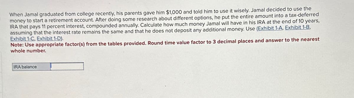 When Jamal graduated from college recently, his parents gave him $1,000 and told him to use it wisely. Jamal decided to use the
money to start a retirement account. After doing some research about different options, he put the entire amount into a tax-deferred
IRA that pays 11 percent interest, compounded annually. Calculate how much money Jamal will have in his IRA at the end of 10 years,
assuming that the interest rate remains the same and that he does not deposit any additional money. Use (Exhibit 1-A, Exhibit 1-8,
Exhibit 1-C, Exhibit 1-D).
Note: Use appropriate factor(s) from the tables provided. Round time value factor to 3 decimal places and answer to the nearest
whole number.
IRA balance