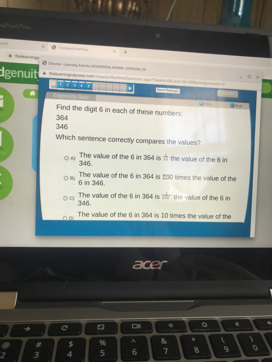 aing Gorilla Glass
ortal
O CompassLearning
thelearningo
Chrome - Learning Activity (#QZM5004) AQ5MA QZM5004_04
dgenuit
A thelearningodyssey.com/Assess/RuntimeQuestion.aspx?Taskld-D0&LAld=261428&Assignmentld%-D0
3 4 5
Send Message
Turn In
Edgenuity Quiz
7 Help
OExit
Find the digit 6 in each of these numbers:
364
346
Which sentence correctly compares the values?
pok
The value of the 6 in 364 is 10 the value of the 6 in
O A)
346.
The value of the 6 in 364 is 100 times the value of the
O B)
6 in 346.
The value of the 6 in 364 is 100 the value of the 6 in
OC)
346.
The value of the 6 in 364 is 10 times the value of the
O D)
acer
女
Ce
&
#3
$4
8.
9.
6
7
个
