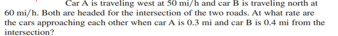 Car A is traveling west at 50 mi/h and car B is traveling north at
60 mi/h. Both are headed for the intersection of the two roads. At what rate are
the cars approaching each other when car A is 0.3 mi and car B is 0.4 mi from the
intersection?
