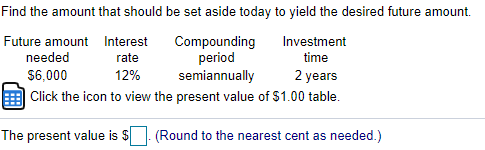 Find the amount that should be set aside today to yield the desired future amount.
Future amount Interest
Compounding
period
semiannually
Investment
needed
rate
time
$6,000
12%
2 years
Click the icon to view the present value of $1.00 table.
The present value is $
(Round to the nearest cent as needed.)
