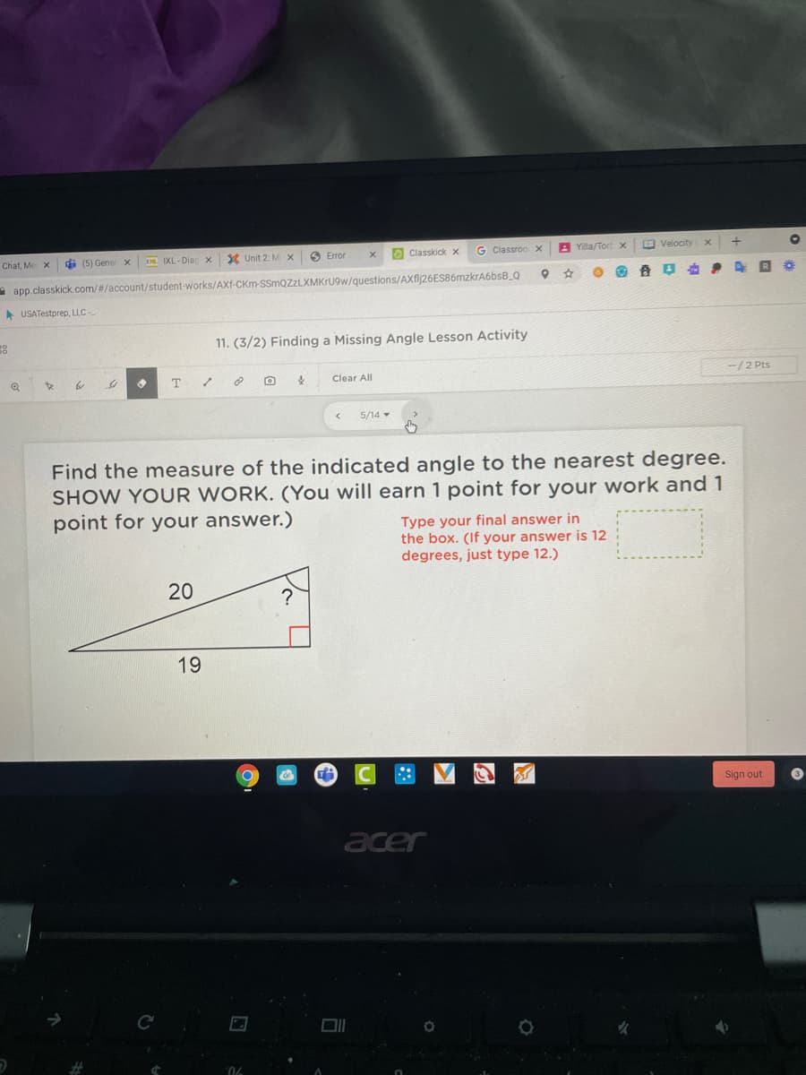 Chat, Me x
i (5) Gener x
D IXL-Dia
X Unit 2: Mx
O Error
O Classkick x
G Classroo x
A Yilla/Tort x
O Velocity
- app.classkick.com/#/account/student-works/AXf-CKm-SSMQZZLXMKTU9W/questions/AXflj26ES86mzkrA6bsB_Q
R
A USATestprep, LLC-
11. (3/2) Finding a Missing Angle Lesson Activity
to
Clear All
--/2 Pts
5/14
Find the measure of the indicated angle to the nearest degree.
SHOW YOUR WORK. (You will earn 1 point for your work and 1
point for your answer.)
Type your final answer in
the box. (If your answer is 12
degrees, just type 12.)
20
19
Sign out
acer
