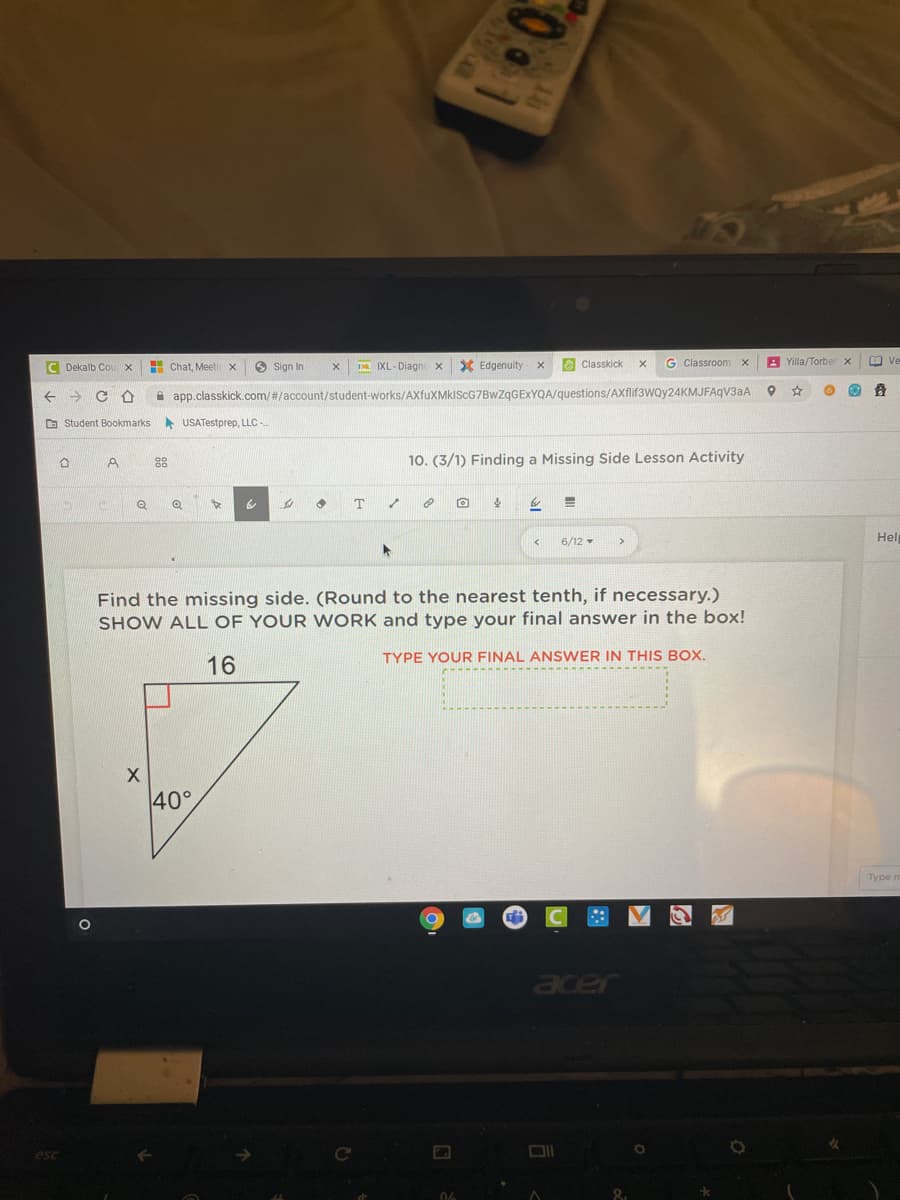 C Dekalb Cou x
H Chat, Meetir x
O Sign In
IXL-Diagnc x
X Edgenuity
O Classkick
G Classroom x
A Yilla/Torber x
O ve
app.classkick.com/#/account/student-works/AXfuXMkISCG7BwZgGEXYQA/questions/AXflif3woy24KMJFAqV3aA
O Student Bookmarks
USATestprep, LLC-
88
10. (3/1) Finding a Missing Side Lesson Activity
Hel
6/12
Find the missing side. (Round to the nearest tenth, if necessary.)
SHOW ALL OF YOUR WORK and type your final answer in the box!
TYPE YOUR FINAL ANSWER IN THIS BOX.
16
40°
туре п
acer
06
