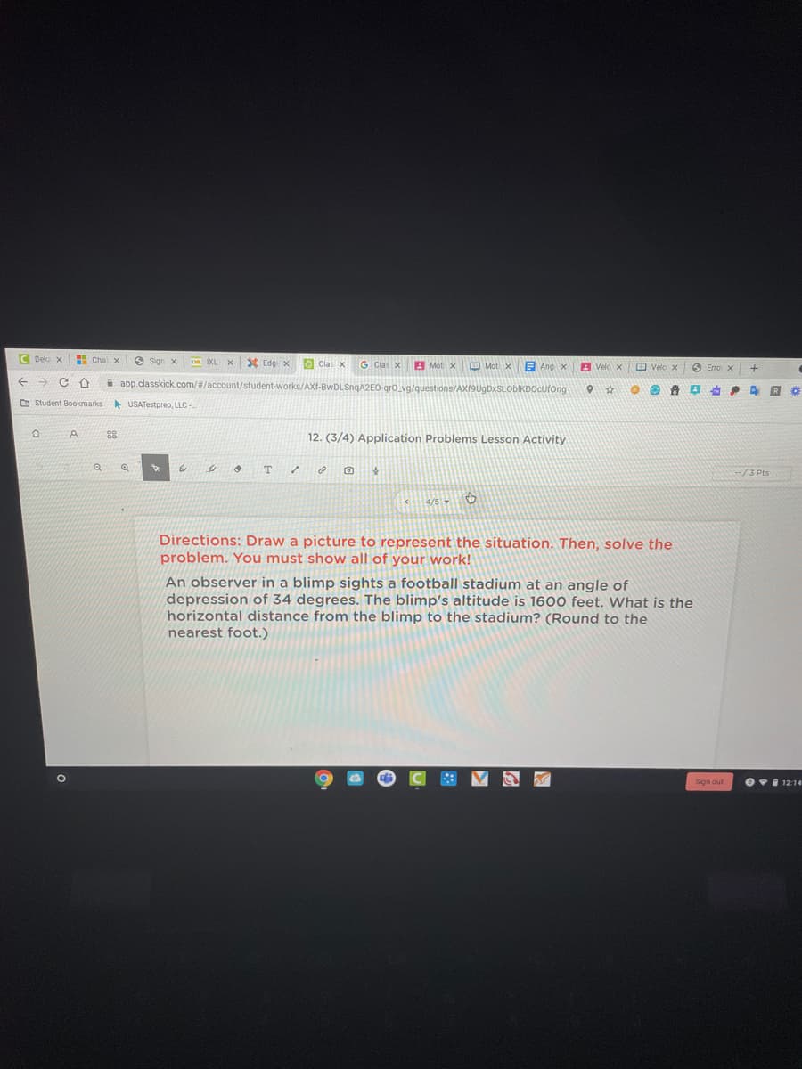 C Dek x
Cha x
X Edg x O Clas x
D IXL
G Clas x
A Mot x Mot x
E Ang x
A Velo x
O Velo x
A app.classkick.com/#/account/student-works/AXf-BwDLSngA2EO-gro va/questions/AX19UgDxSLOblKDOcufong
D Student Bookmarks
A USATestprep, LLC-
88
12. (3/4) Application Problems Lesson Activity
/3 Pts
4/5
Directions: Draw a picture to represent the situation. Then, solve the
problem. You must show all of your work!
An observer in a blimp sights a football stadium at an angle of
depression of 34 degrees. The blimp's altitude is 1600 feet. What is the
horizontal distance from the blimp to the stadium? (Round to the
nearest foot.)
Sign out
OI 12:14
