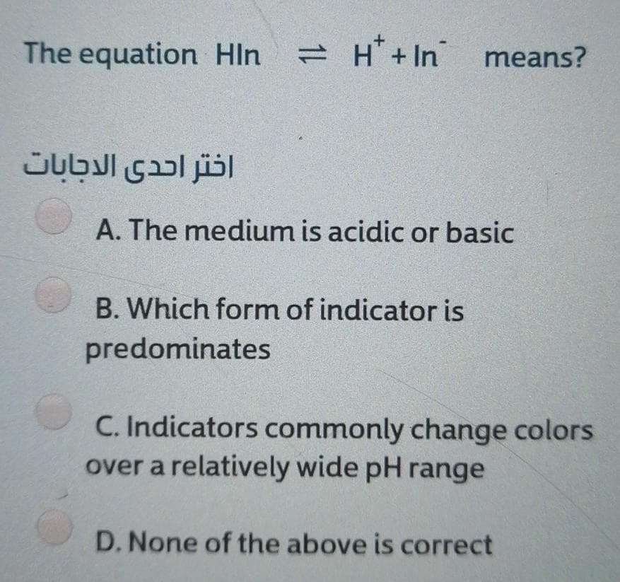 The equation Hln
2 H' + In
means?
اختر احدى الدجابات
A. The medium is acidic or basic
B. Which form of indicator is
predominates
C. Indicators commonly change colors
over a relatively wide pH range
D. None of the above is correct
