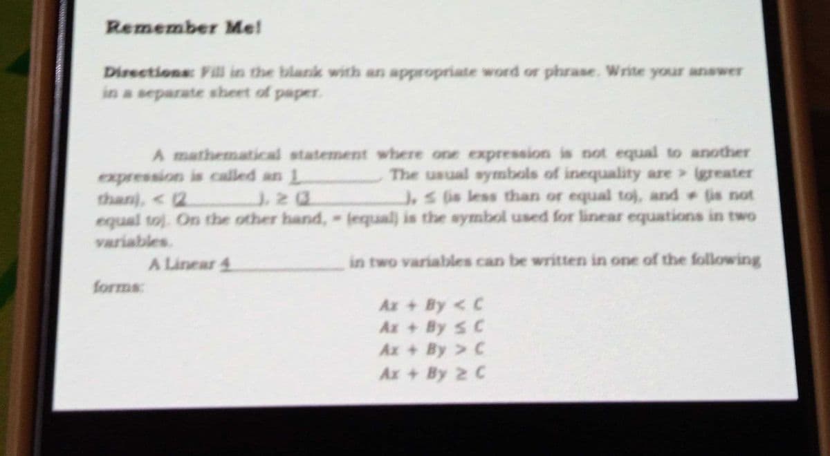 Remember Me!
Directions: Fill in the blak with an appropriate word or phrase. Write your answer
in a separate sheet of paper.
A mathematical statement where one expression is not equal to another
The usual symbols of inequality are igreater
J,s is less than or equal toj, and (is not
expression is called an 1
than), < 2
equal toj. On the other hand, jequal) is the symbol used for linear equations in two
variables.
A Linear 4
in two variables can be written in one of the following
forms:
Ax + By < C
Ax + By S C
Ax + By C
Ax + By 2 C
