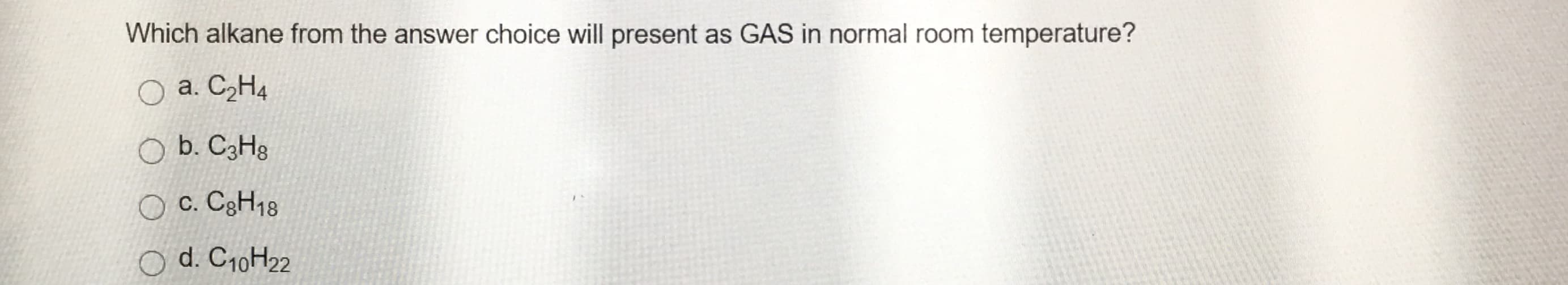 Which alkane from the answer choice will present as GAS in normal room temperature?
O a. C2H4
O b. C3H3
O c. C3H18
d. C10H22
