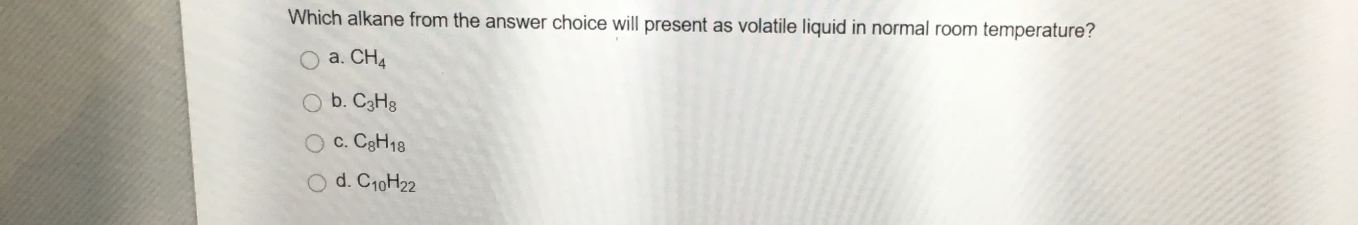 Which alkane from the answer choice will present as volatile liquid in normal room temperature?
O a. CH4
O b. C3H8
O c. C3H18
O d. C10H22
