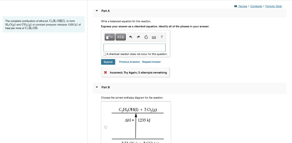 The complete combustion of ethanol, C₂ H₂OH(1), to form
H₂O(g) and CO₂(g) at constant pressure releases 1235 kJ of
heat per mole of C₂ II, OHI.
Part A
Write a balanced equation for this reaction.
Express your answer as a chemical equation. Identify all of the phases in your answer.
ΑΣΦ
A
Part B
C
Band
A chemical reaction does not occur for this question.
Submit Previous Answers Request Answer
* Incorrect; Try Again; 5 attempts remaining
?
Choose the correct enthalpy diagram for the reaction.
CH₂OH(1) + 3O₂(g)
AH = 1235 kJ
COG)
Review Constants | Periodic Table