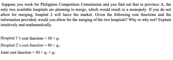 Suppose you work for Philippine Competition Commission and you find out that in province A, the
only two available hospitals are planning to merge, which would result to a monopoly. If you do not
allow for merging, hospital 2 will leave the market. Given the following cost functions and the
information provided, would you allow for the merging of the two hospitals? Why or why not? Explain
intuitively and mathematically.
Hospital 1's cost function = 30 + q
Hospital 2's cost function = 40 + 92
Joint cost function = 50+q+q2