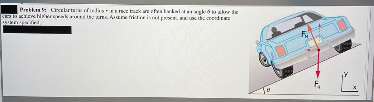 Problem 9: Circular turns of radius r in a race track are often banked at an angle 0 to allow the
cars to achieve higher speeds around the turns. Assume friction is not present, and use the coordinate
system specified.
F,
