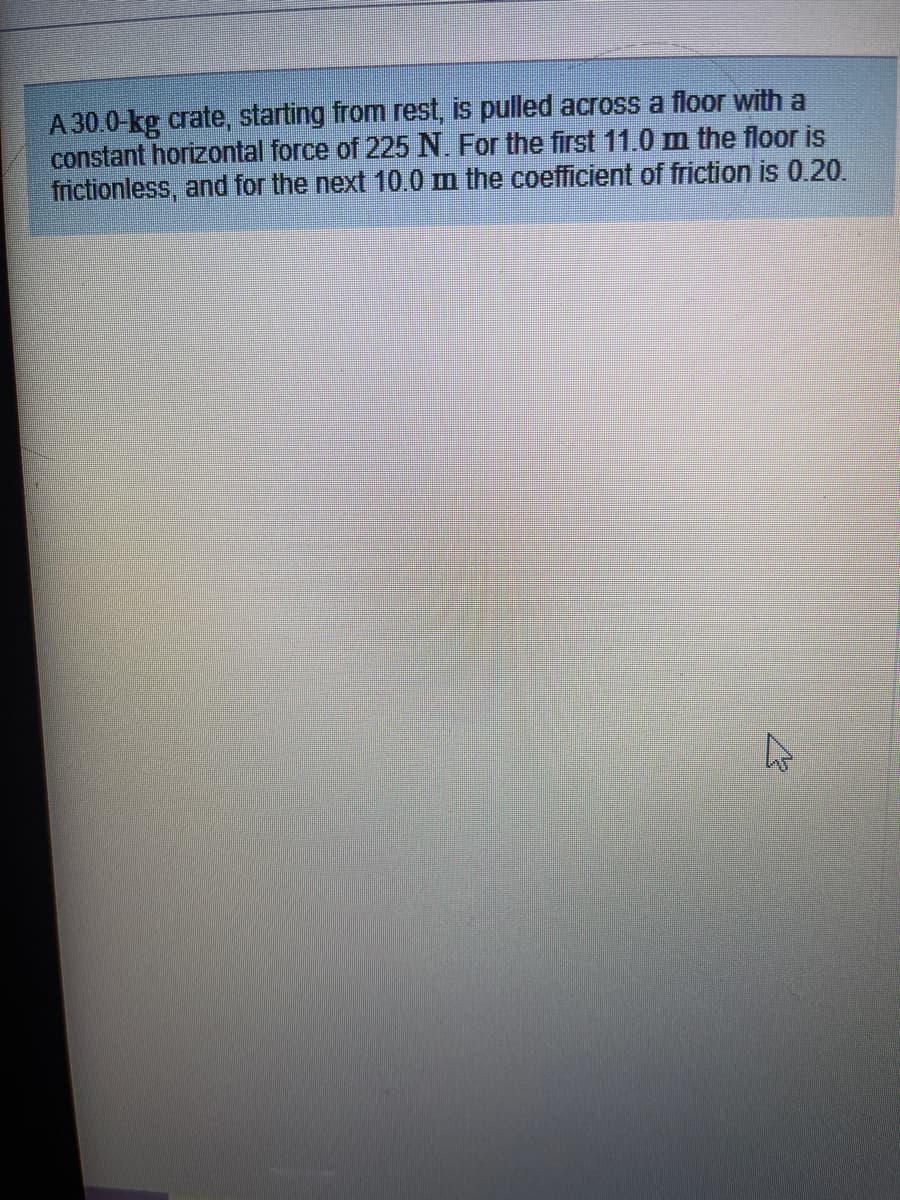 A30.0-kg crate, starting from rest, is pulled across a floor with a
constant horizontal force of 225 N. For the first 11.0 m the floor is
frictionless, and for the next 10.0m the coefficient of friction is 0.20.
